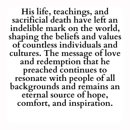 His life, teachings, and sacrificial death have left an indelible mark on the world, shaping the beliefs and values of countless individuals and cultures. The message of love and redemption that he preached continues to resonate with people of all backgrounds and remains an eternal source of hope, comfort, and inspiration.