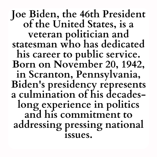 Joe Biden, the 46th President of the United States, is a veteran politician and statesman who has dedicated his career to public service. Born on November 20, 1942, in Scranton, Pennsylvania, Biden's presidency represents a culmination of his decades-long experience in politics and his commitment to addressing pressing national issues.
