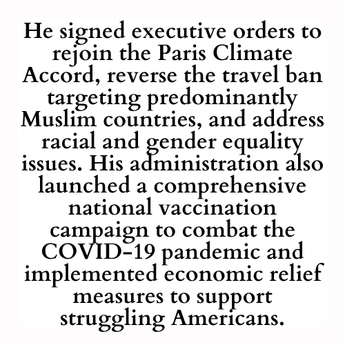 He signed executive orders to rejoin the Paris Climate Accord, reverse the travel ban targeting predominantly Muslim countries, and address racial and gender equality issues. His administration also launched a comprehensive national vaccination campaign to combat the COVID-19 pandemic and implemented economic relief measures to support struggling Americans.