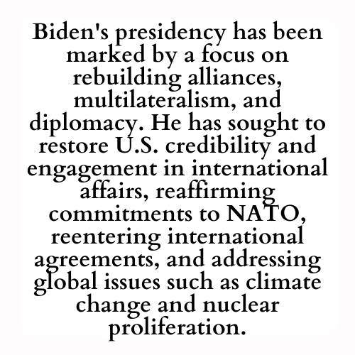 Biden's presidency has been marked by a focus on rebuilding alliances, multilateralism, and diplomacy. He has sought to restore U.S. credibility and engagement in international affairs, reaffirming commitments to NATO, reentering international agreements, and addressing global issues such as climate change and nuclear proliferation.