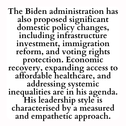 The Biden administration has also proposed significant domestic policy changes, including infrastructure investment, immigration reform, and voting rights protection. Economic recovery, expanding access to affordable healthcare, and addressing systemic inequalities are in his agenda. His leadership style is characterised by a measured and empathetic approach.