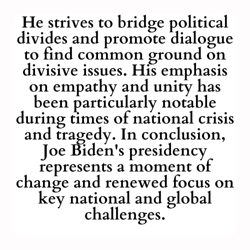 He strives to bridge political divides and promote dialogue to find common ground on divisive issues. His emphasis on empathy and unity has been particularly notable during times of national crisis and tragedy. In conclusion, Joe Biden's presidency represents a moment of change and renewed focus on key national and global challenges.
