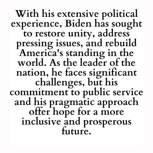 With his extensive political experience, Biden has sought to restore unity, address pressing issues, and rebuild America's standing in the world. As the leader of the nation, he faces significant challenges, but his commitment to public service and his pragmatic approach offer hope for a more inclusive and prosperous future.