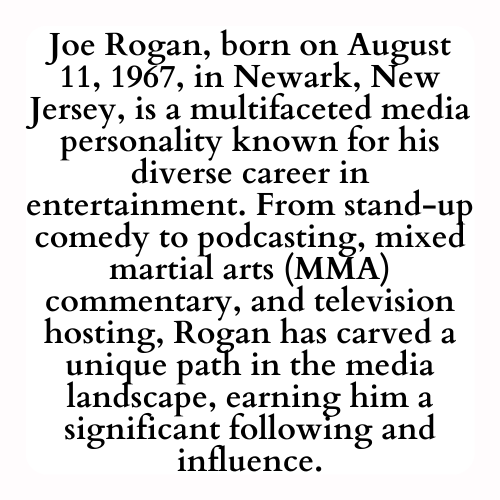 Joe Rogan, born on August 11, 1967, in Newark, New Jersey, is a multifaceted media personality known for his diverse career in entertainment. From stand-up comedy to podcasting, mixed martial arts (MMA) commentary, and television hosting, Rogan has carved a unique path in the media landscape, earning him a significant following and influence.