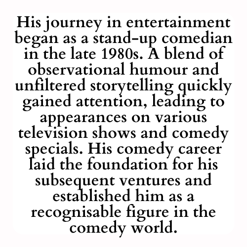His journey in entertainment began as a stand-up comedian in the late 1980s. A blend of observational humour and unfiltered storytelling quickly gained attention, leading to appearances on various television shows and comedy specials. His comedy career laid the foundation for his subsequent ventures and established him as a recognisable figure in the comedy world.