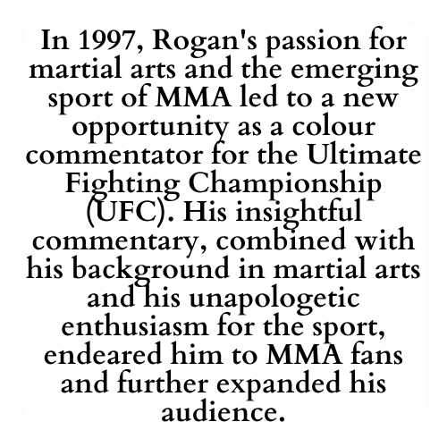 In 1997, Rogan's passion for martial arts and the emerging sport of MMA led to a new opportunity as a colour commentator for the Ultimate Fighting Championship (UFC). His insightful commentary, combined with his background in martial arts and his unapologetic enthusiasm for the sport, endeared him to MMA fans and further expanded his audience.