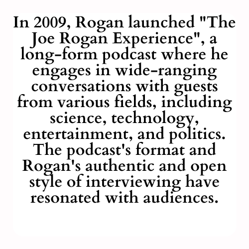 In 2009, Rogan launched The Joe Rogan Experience, a long-form podcast where he engages in wide-ranging conversations with guests from various fields, including science, technology, entertainment, and politics. The podcast's format and Rogan's authentic and open style of interviewing have resonated with audiences.