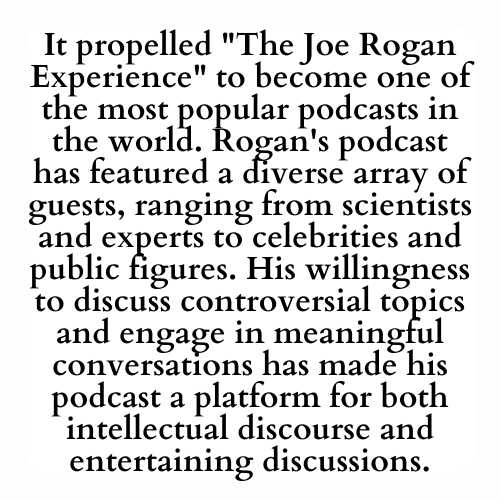 It propelled The Joe Rogan Experience to become one of the most popular podcasts in the world. Rogan's podcast has featured a diverse array of guests, ranging from scientists and experts to celebrities and public figures. His willingness to discuss controversial topics and engage in meaningful conversations has made his podcast a platform for both intellectual discourse and entertaining discussions.