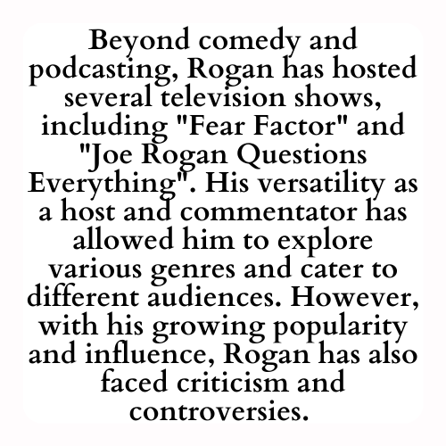 Beyond comedy and podcasting, Rogan has hosted several television shows, including Fear Factor and Joe Rogan Questions Everything. His versatility as a host and commentator has allowed him to explore various genres and cater to different audiences. However, with his growing popularity and influence, Rogan has also faced criticism and controversies.