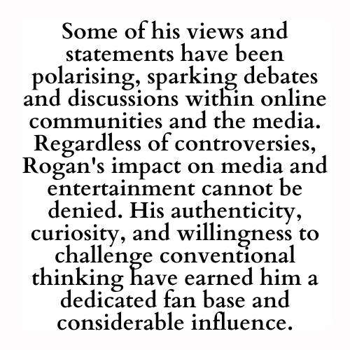 Some of his views and statements have been polarising, sparking debates and discussions within online communities and the media. Regardless of controversies, Rogan's impact on media and entertainment cannot be denied. His authenticity, curiosity, and willingness to challenge conventional thinking have earned him a dedicated fan base and considerable influence.