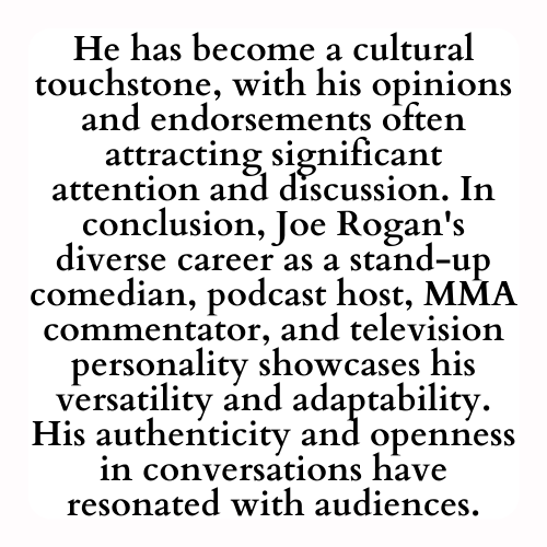 He has become a cultural touchstone, with his opinions and endorsements often attracting significant attention and discussion. In conclusion, Joe Rogan's diverse career as a stand-up comedian, podcast host, MMA commentator, and television personality showcases his versatility and adaptability. His authenticity and openness in conversations have resonated with audiences.