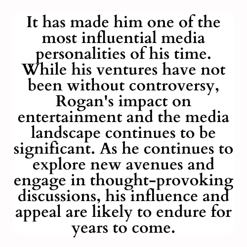 It has made him one of the most influential media personalities of his time. While his ventures have not been without controversy, Rogan's impact on entertainment and the media landscape continues to be significant. As he continues to explore new avenues and engage in thought-provoking discussions, his influence and appeal are likely to endure for years to come.