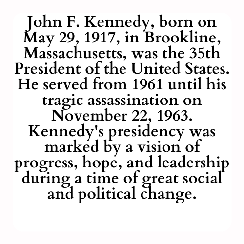 John F. Kennedy, born on May 29, 1917, in Brookline, Massachusetts, was the 35th President of the United States. He served from 1961 until his tragic assassination on November 22, 1963. Kennedy's presidency was marked by a vision of progress, hope, and leadership during a time of great social and political change.