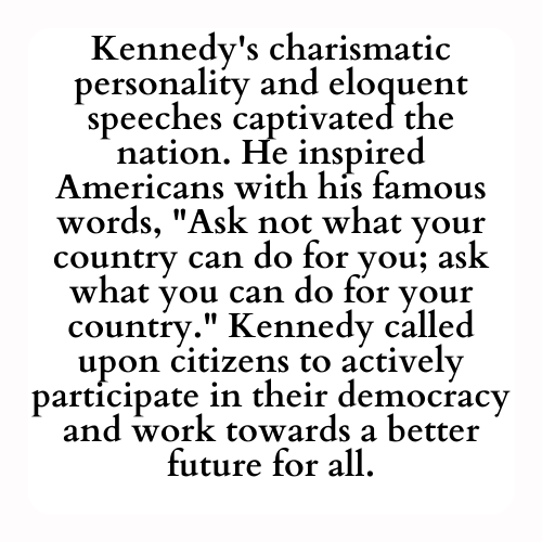 Kennedy's charismatic personality and eloquent speeches captivated the nation. He inspired Americans with his famous words, Ask not what your country can do for you; ask what you can do for your country. Kennedy called upon citizens to actively participate in their democracy and work towards a better future for all.