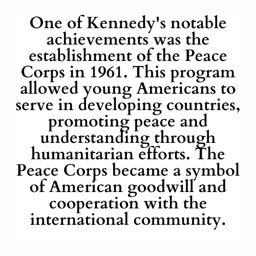 One of Kennedy's notable achievements was the establishment of the Peace Corps in 1961. This program allowed young Americans to serve in developing countries, promoting peace and understanding through humanitarian efforts. The Peace Corps became a symbol of American goodwill and cooperation with the international community.
