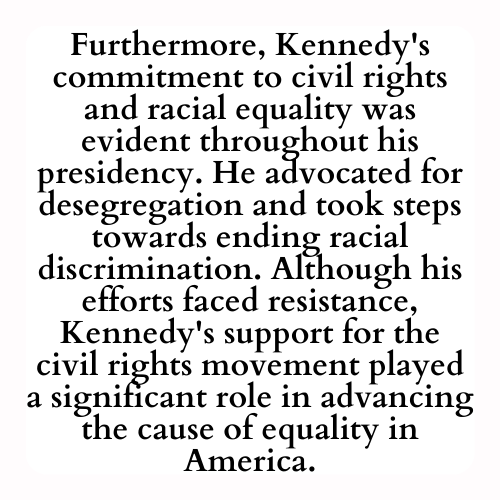 Furthermore, Kennedy's commitment to civil rights and racial equality was evident throughout his presidency. He advocated for desegregation and took steps towards ending racial discrimination. Although his efforts faced resistance, Kennedy's support for the civil rights movement played a significant role in advancing the cause of equality in America.