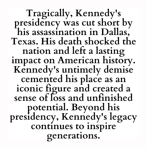 Tragically, Kennedy's presidency was cut short by his assassination in Dallas, Texas. His death shocked the nation and left a lasting impact on American history. Kennedy's untimely demise cemented his place as an iconic figure and created a sense of loss and unfinished potential. Beyond his presidency, Kennedy's legacy continues to inspire generations.