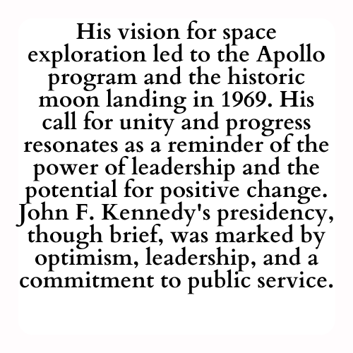 His vision for space exploration led to the Apollo program and the historic moon landing in 1969. His call for unity and progress resonates as a reminder of the power of leadership and the potential for positive change. John F. Kennedy's presidency, though brief, was marked by optimism, leadership, and a commitment to public service.