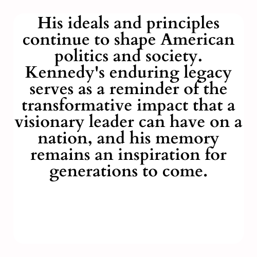 His ideals and principles continue to shape American politics and society. Kennedy's enduring legacy serves as a reminder of the transformative impact that a visionary leader can have on a nation, and his memory remains an inspiration for generations to come.