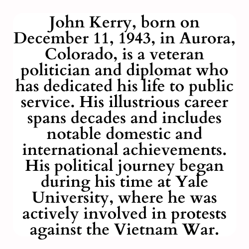 John Kerry, born on December 11, 1943, in Aurora, Colorado, is a veteran politician and diplomat who has dedicated his life to public service. His illustrious career spans decades and includes notable domestic and international achievements. His political journey began during his time at Yale University, where he was actively involved in protests against the Vietnam War.