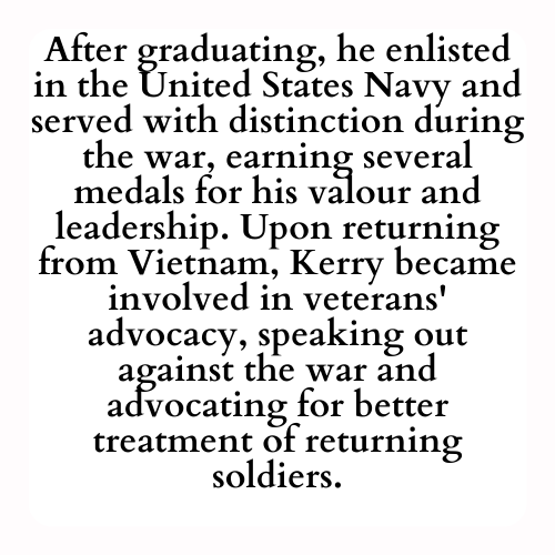 After graduating, he enlisted in the United States Navy and served with distinction during the war, earning several medals for his valour and leadership. Upon returning from Vietnam, Kerry became involved in veterans' advocacy, speaking out against the war and advocating for better treatment of returning soldiers.