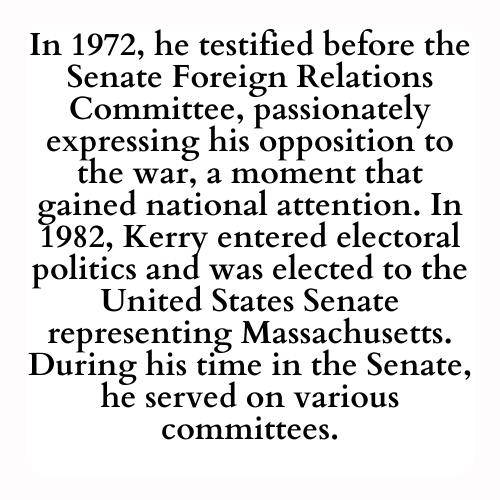 In 1972, he testified before the Senate Foreign Relations Committee, passionately expressing his opposition to the war, a moment that gained national attention. In 1982, Kerry entered electoral politics and was elected to the United States Senate representing Massachusetts. During his time in the Senate, he served on various committees.