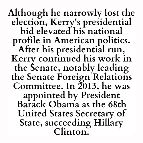 Although he narrowly lost the election, Kerry's presidential bid elevated his national profile in American politics. After his presidential run, Kerry continued his work in the Senate, notably leading the Senate Foreign Relations Committee. In 2013, he was appointed by President Barack Obama as the 68th United States Secretary of State, succeeding Hillary Clinton.