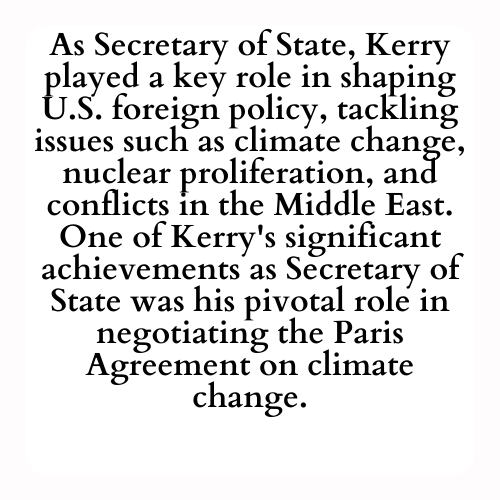 As Secretary of State, Kerry played a key role in shaping U.S. foreign policy, tackling issues such as climate change, nuclear proliferation, and conflicts in the Middle East. One of Kerry's significant achievements as Secretary of State was his pivotal role in negotiating the Paris Agreement on climate change.