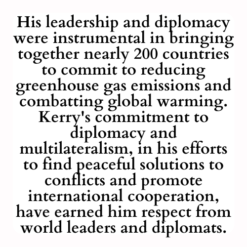 His leadership and diplomacy were instrumental in bringing together nearly 200 countries to commit to reducing greenhouse gas emissions and combatting global warming. Kerry's commitment to diplomacy and multilateralism, in his efforts to find peaceful solutions to conflicts and promote international cooperation, have earned him respect from world leaders and diplomats.