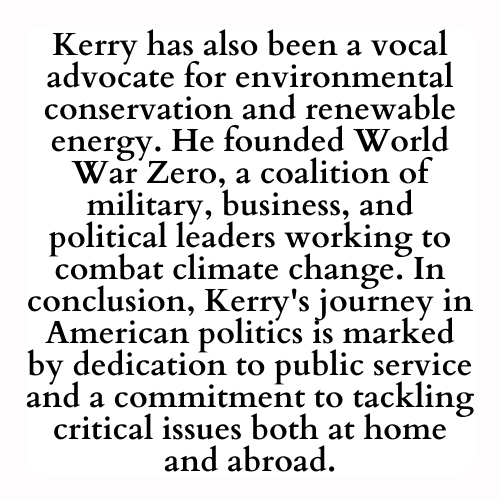 Kerry has also been a vocal advocate for environmental conservation and renewable energy. He founded World War Zero, a coalition of military, business, and political leaders working to combat climate change. In conclusion, Kerry's journey in American politics is marked by dedication to public service and a commitment to tackling critical issues both at home and abroad.