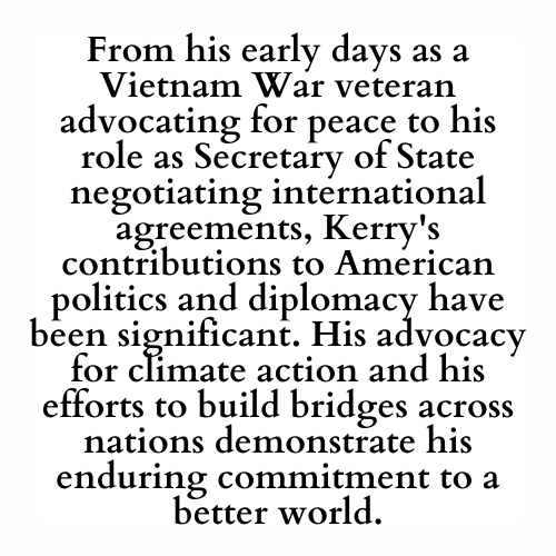 From his early days as a Vietnam War veteran advocating for peace to his role as Secretary of State negotiating international agreements, Kerry's contributions to American politics and diplomacy have been significant. His advocacy for climate action and his efforts to build bridges across nations demonstrate his enduring commitment to a better world.