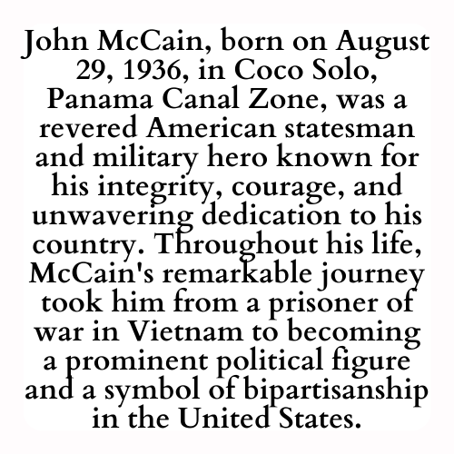 John McCain, born on August 29, 1936, in Coco Solo, Panama Canal Zone, was a revered American statesman and military hero known for his integrity, courage, and unwavering dedication to his country. Throughout his life, McCain's remarkable journey took him from a prisoner of war in Vietnam to becoming a prominent political figure and a symbol of bipartisanship in the United States.