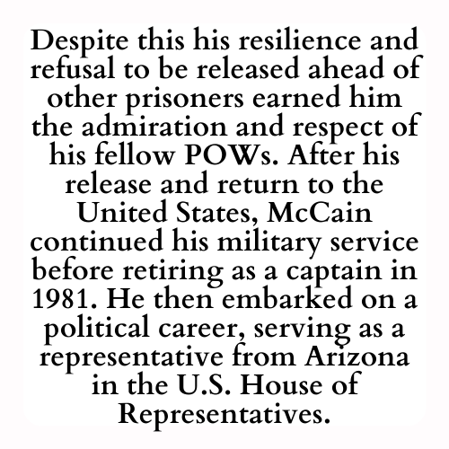 Despite this his resilience and refusal to be released ahead of other prisoners earned him the admiration and respect of his fellow POWs. After his release and return to the United States, McCain continued his military service before retiring as a captain in 1981. He then embarked on a political career, serving as a representative from Arizona in the U.S. House of Representatives.