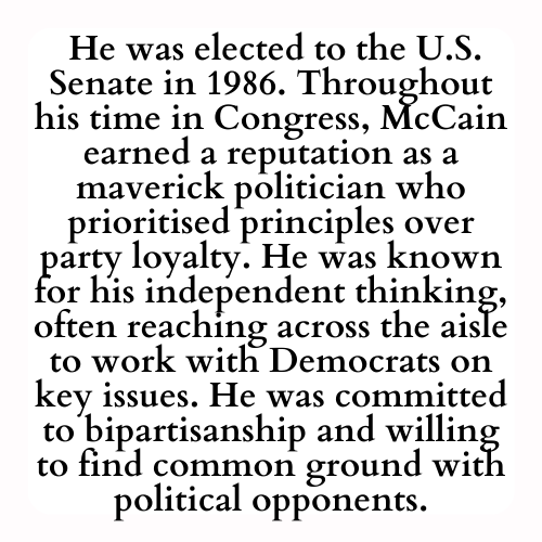 He was elected to the U.S. Senate in 1986. Throughout his time in Congress, McCain earned a reputation as a maverick politician who prioritised principles over party loyalty. He was known for his independent thinking, often reaching across the aisle to work with Democrats on key issues. He was committed to bipartisanship and willing to find common ground with political opponents.