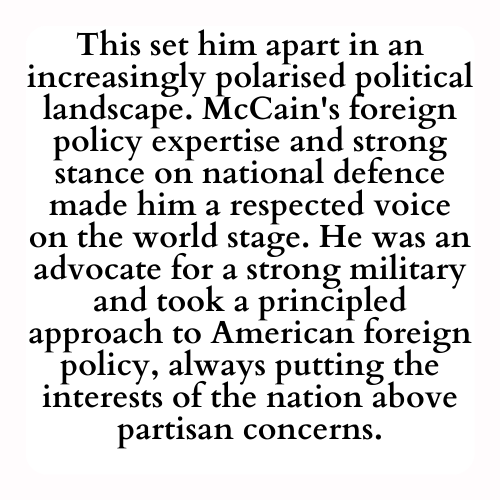 This set him apart in an increasingly polarised political landscape. McCain's foreign policy expertise and strong stance on national defence made him a respected voice on the world stage. He was an advocate for a strong military and took a principled approach to American foreign policy, always putting the interests of the nation above partisan concerns.