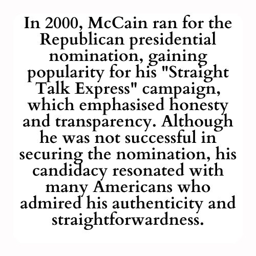 In 2000, McCain ran for the Republican presidential nomination, gaining popularity for his Straight Talk Express campaign, which emphasised honesty and transparency. Although he was not successful in securing the nomination, his candidacy resonated with many Americans who admired his authenticity and straightforwardness.