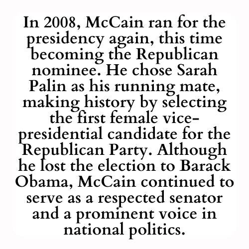 In 2008, McCain ran for the presidency again, this time becoming the Republican nominee. He chose Sarah Palin as his running mate, making history by selecting the first female vice-presidential candidate for the Republican Party. Although he lost the election to Barack Obama, McCain continued to serve as a respected senator and a prominent voice in national politics.