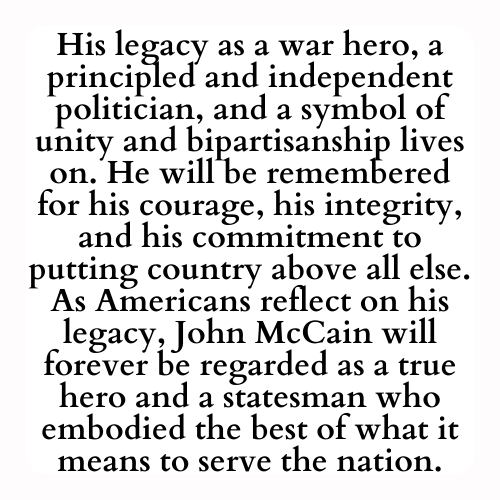 His legacy as a war hero, a principled and independent politician, and a symbol of unity and bipartisanship lives on. He will be remembered for his courage, his integrity, and his commitment to putting country above all else. As Americans reflect on his legacy, John McCain will forever be regarded as a true hero and a statesman who embodied the best of what it means to serve the nation.