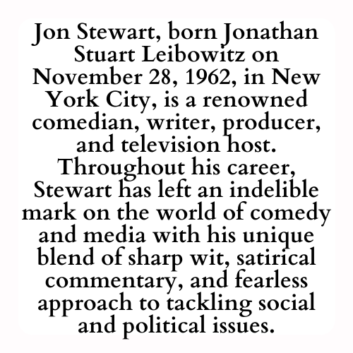Jon Stewart, born Jonathan Stuart Leibowitz on November 28, 1962, in New York City, is a renowned comedian, writer, producer, and television host. Throughout his career, Stewart has left an indelible mark on the world of comedy and media with his unique blend of sharp wit, satirical commentary, and fearless approach to tackling social and political issues.