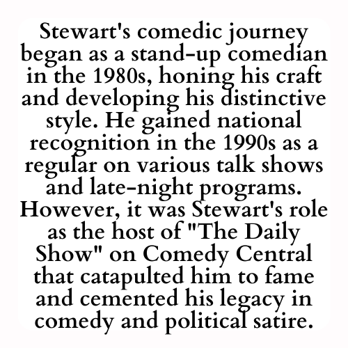 Stewart's comedic journey began as a stand-up comedian in the 1980s, honing his craft and developing his distinctive style. He gained national recognition in the 1990s as a regular on various talk shows and late-night programs. However, it was Stewart's role as the host of The Daily Show on Comedy Central that catapulted him to fame and cemented his legacy in comedy and political satire.