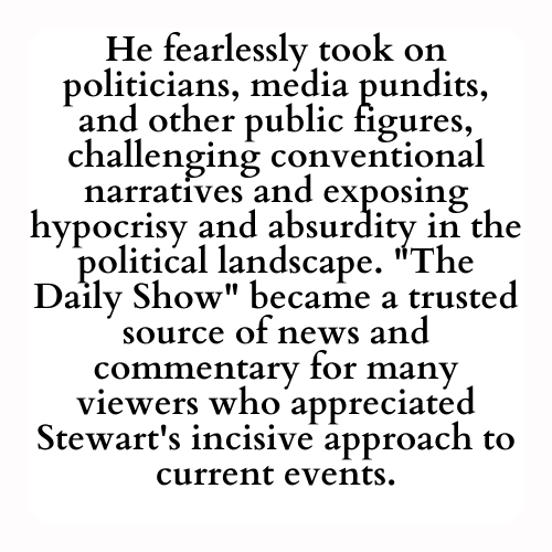 He fearlessly took on politicians, media pundits, and other public figures, challenging conventional narratives and exposing hypocrisy and absurdity in the political landscape. The Daily Show became a trusted source of news and commentary for many viewers who appreciated Stewart's incisive approach to current events.