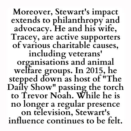 Moreover, Stewart's impact extends to philanthropy and advocacy. He and his wife, Tracey, are active supporters of various charitable causes, including veterans' organisations and animal welfare groups. In 2015, he stepped down as host of The Daily Show passing the torch to Trevor Noah. While he is no longer a regular presence on television, Stewart's influence continues to be felt.