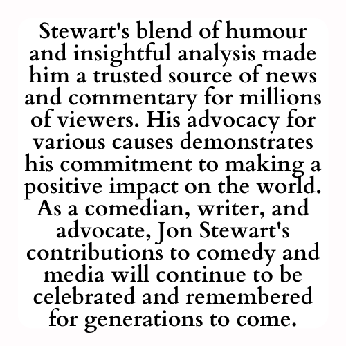 Stewart's blend of humour and insightful analysis made him a trusted source of news and commentary for millions of viewers. His advocacy for various causes demonstrates his commitment to making a positive impact on the world. As a comedian, writer, and advocate, Jon Stewart's contributions to comedy and media will continue to be celebrated and remembered for generations to come.