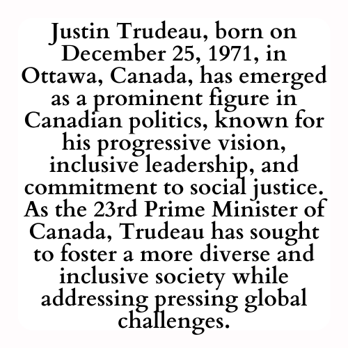 Justin Trudeau, born on December 25, 1971, in Ottawa, Canada, has emerged as a prominent figure in Canadian politics, known for his progressive vision, inclusive leadership, and commitment to social justice. As the 23rd Prime Minister of Canada, Trudeau has sought to foster a more diverse and inclusive society while addressing pressing global challenges.