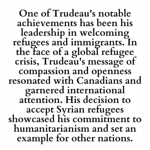 One of Trudeau's notable achievements has been his leadership in welcoming refugees and immigrants. In the face of a global refugee crisis, Trudeau's message of compassion and openness resonated with Canadians and garnered international attention. His decision to accept Syrian refugees showcased his commitment to humanitarianism and set an example for other nations.