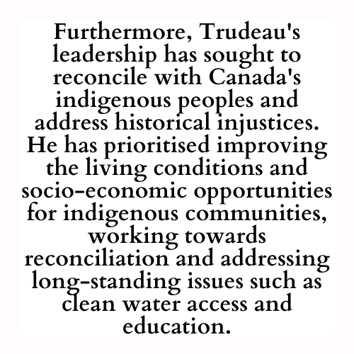 Furthermore, Trudeau's leadership has sought to reconcile with Canada's indigenous peoples and address historical injustices. He has prioritised improving the living conditions and socio-economic opportunities for indigenous communities, working towards reconciliation and addressing long-standing issues such as clean water access and education.