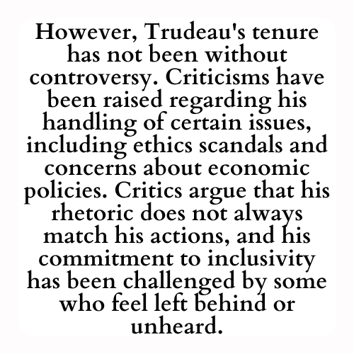 However, Trudeau's tenure has not been without controversy. Criticisms have been raised regarding his handling of certain issues, including ethics scandals and concerns about economic policies. Critics argue that his rhetoric does not always match his actions, and his commitment to inclusivity has been challenged by some who feel left behind or unheard.