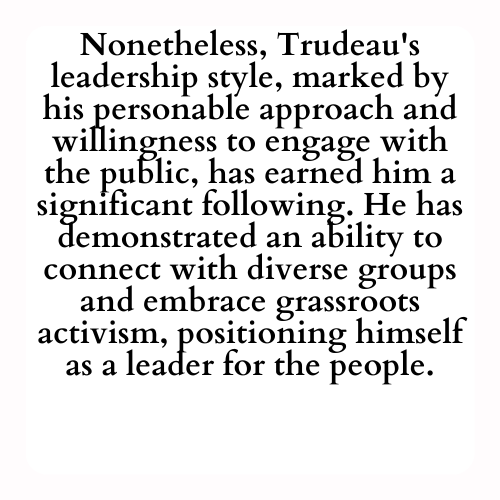 Nonetheless, Trudeau's leadership style, marked by his personable approach and willingness to engage with the public, has earned him a significant following. He has demonstrated an ability to connect with diverse groups and embrace grassroots activism, positioning himself as a leader for the people.