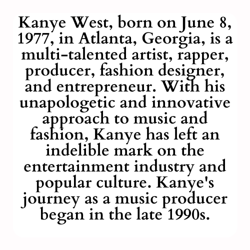 Kanye West, born on June 8, 1977, in Atlanta, Georgia, is a multi-talented artist, rapper, producer, fashion designer, and entrepreneur. With his unapologetic and innovative approach to music and fashion, Kanye has left an indelible mark on the entertainment industry and popular culture. Kanye's journey as a music producer began in the late 1990s.