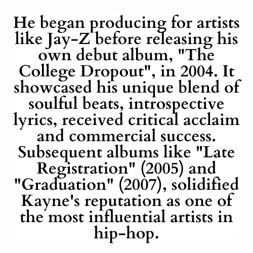 He began producing for artists like Jay-Z before releasing his own debut album, The College Dropout, in 2004. It showcased his unique blend of soulful beats, introspective lyrics, received critical acclaim and commercial success. Subsequent albums like Late Registration (2005) and Graduation (2007), solidified Kayne's reputation as one of the most influential artists in hip-hop.